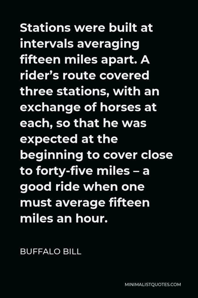Buffalo Bill Quote - Stations were built at intervals averaging fifteen miles apart. A rider’s route covered three stations, with an exchange of horses at each, so that he was expected at the beginning to cover close to forty-five miles – a good ride when one must average fifteen miles an hour.