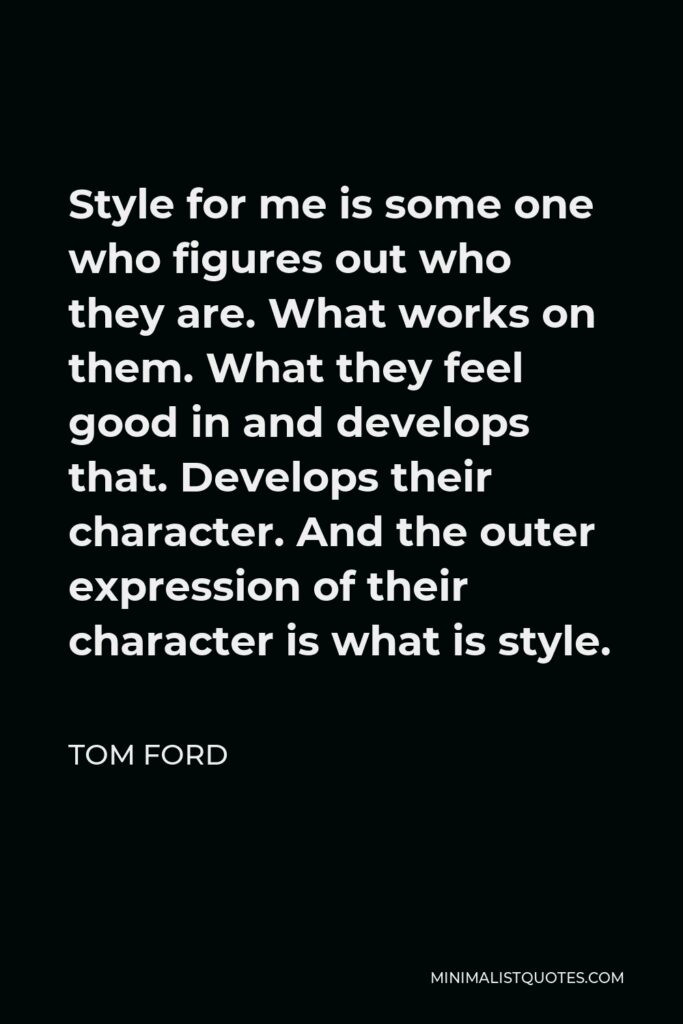Tom Ford Quote - Style for me is some one who figures out who they are. What works on them. What they feel good in and develops that. Develops their character. And the outer expression of their character is what is style.