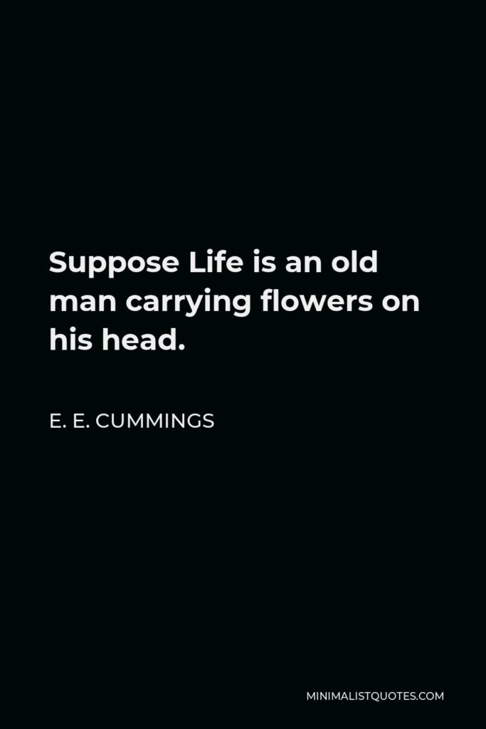 E. E. Cummings Quote - Suppose Life is an old man carrying flowers on his head.