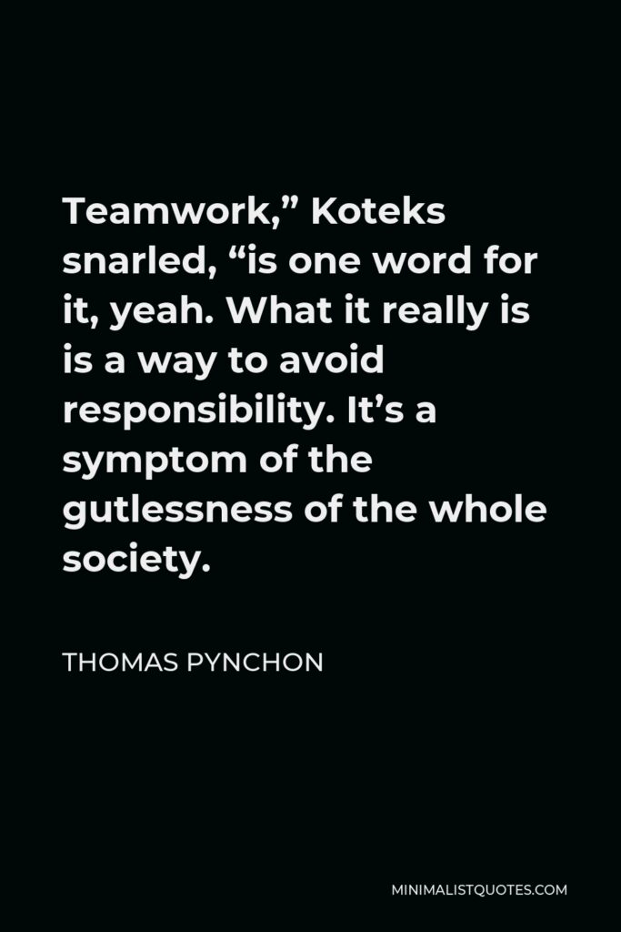 Thomas Pynchon Quote - Teamwork,” Koteks snarled, “is one word for it, yeah. What it really is is a way to avoid responsibility. It’s a symptom of the gutlessness of the whole society.