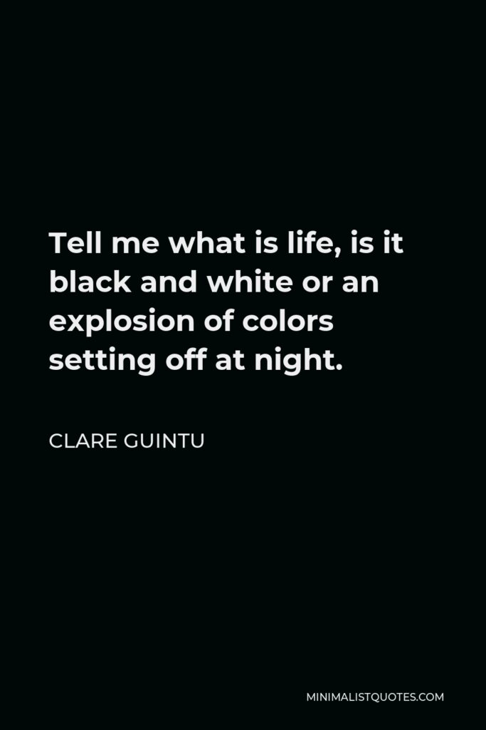 Clare Guintu Quote - Tell me what is life, is it black and white or an explosion of colors setting off at night.
