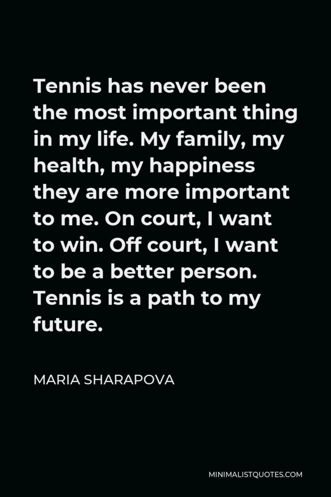 Maria Sharapova Quote - Tennis has never been the most important thing in my life. My family, my health, my happiness they are more important to me. On court, I want to win. Off court, I want to be a better person. Tennis is a path to my future.