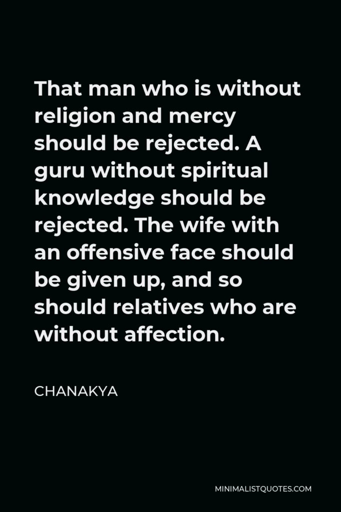 Chanakya Quote - That man who is without religion and mercy should be rejected. A guru without spiritual knowledge should be rejected. The wife with an offensive face should be given up, and so should relatives who are without affection.