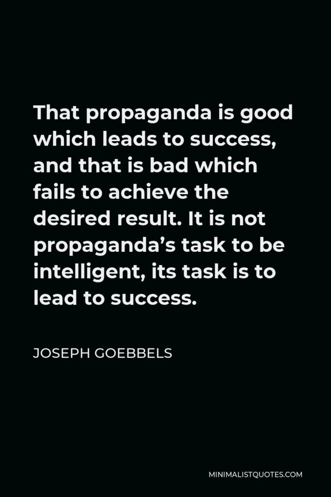 Joseph Goebbels Quote - That propaganda is good which leads to success, and that is bad which fails to achieve the desired result. It is not propaganda’s task to be intelligent, its task is to lead to success.