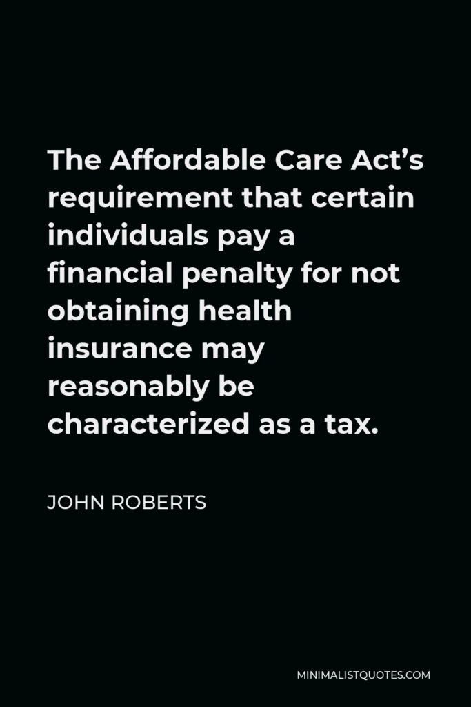John Roberts Quote - The Affordable Care Act’s requirement that certain individuals pay a financial penalty for not obtaining health insurance may reasonably be characterized as a tax.
