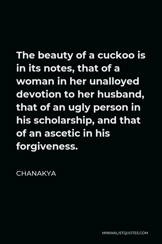 Chanakya Quote - The beauty of a cuckoo is in its notes, that of a woman in her unalloyed devotion to her husband, that of an ugly person in his scholarship, and that of an ascetic in his forgiveness.