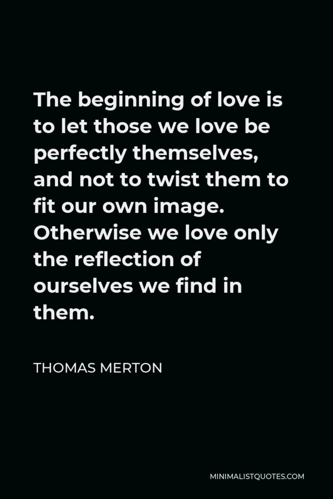 Thomas Merton Quote - The beginning of love is to let those we love be perfectly themselves, and not to twist them to fit our own image. Otherwise we love only the reflection of ourselves we find in them.