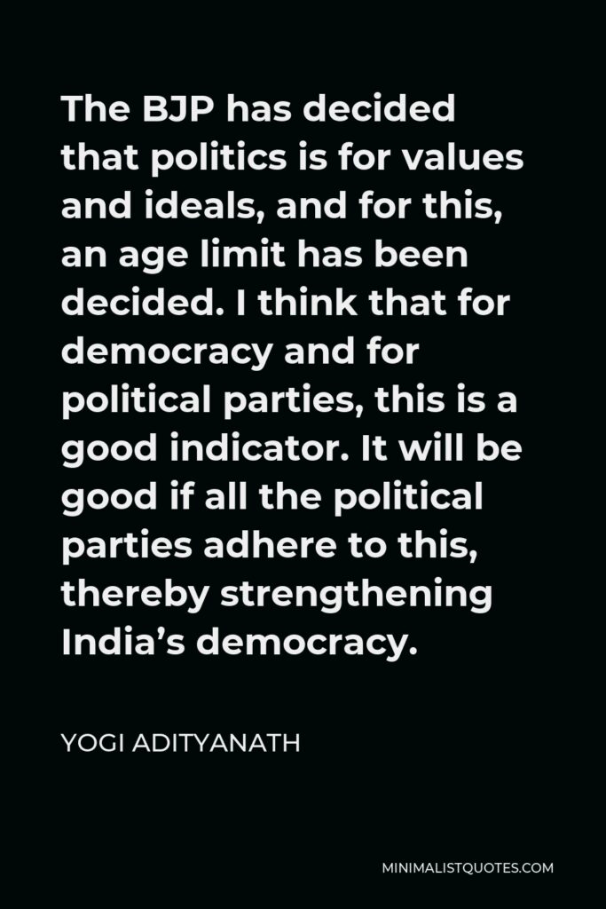 Yogi Adityanath Quote - The BJP has decided that politics is for values and ideals, and for this, an age limit has been decided. I think that for democracy and for political parties, this is a good indicator. It will be good if all the political parties adhere to this, thereby strengthening India’s democracy.