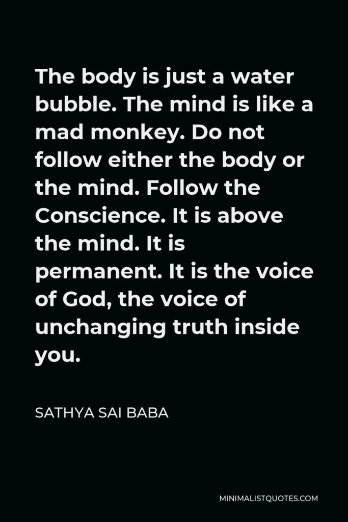 Sathya Sai Baba Quote - The body is just a water bubble. The mind is like a mad monkey. Do not follow either the body or the mind. Follow the Conscience. It is above the mind. It is permanent. It is the voice of God, the voice of unchanging truth inside you.