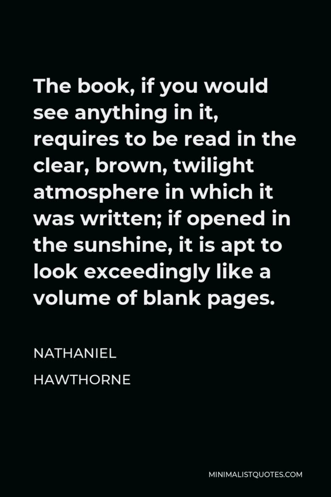 Nathaniel Hawthorne Quote - The book, if you would see anything in it, requires to be read in the clear, brown, twilight atmosphere in which it was written; if opened in the sunshine, it is apt to look exceedingly like a volume of blank pages.