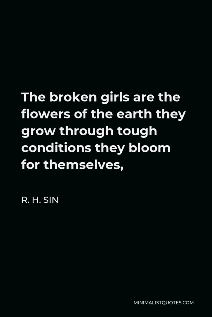 R. H. Sin Quote - The broken girls are the flowers of the earth they grow through tough conditions they bloom for themselves,