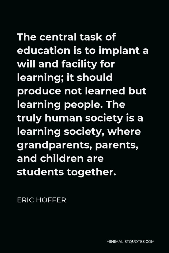 Eric Hoffer Quote - The central task of education is to implant a will and facility for learning; it should produce not learned but learning people. The truly human society is a learning society, where grandparents, parents, and children are students together.