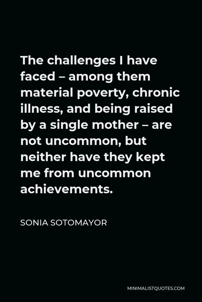 Sonia Sotomayor Quote - The challenges I have faced – among them material poverty, chronic illness, and being raised by a single mother – are not uncommon, but neither have they kept me from uncommon achievements.