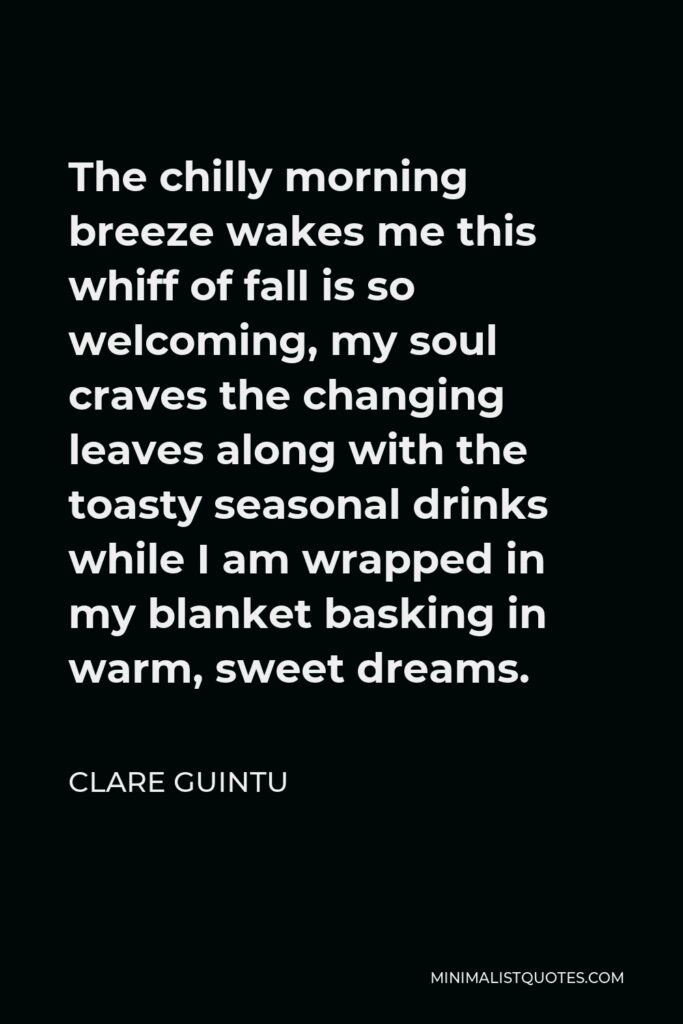 Clare Guintu Quote - The chilly morning breeze wakes me this whiff of fall is so welcoming, my soul craves the changing leaves along with the toasty seasonal drinks while I am wrapped in my blanket basking in warm, sweet dreams.