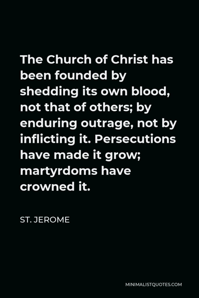 St. Jerome Quote - The Church of Christ has been founded by shedding its own blood, not that of others; by enduring outrage, not by inflicting it. Persecutions have made it grow; martyrdoms have crowned it.