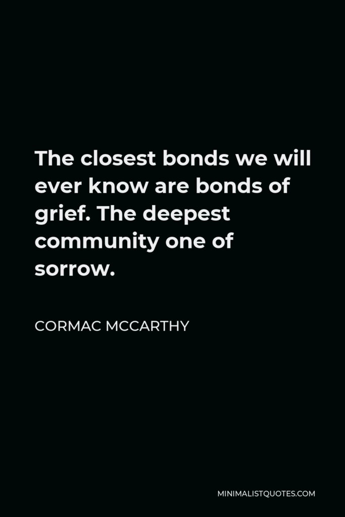 Cormac McCarthy Quote - The closest bonds we will ever know are bonds of grief. The deepest community one of sorrow.