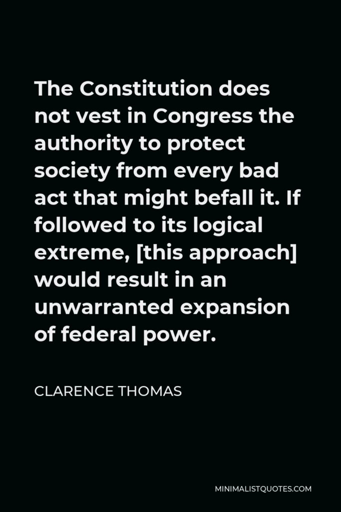 Clarence Thomas Quote - The Constitution does not vest in Congress the authority to protect society from every bad act that might befall it. If followed to its logical extreme, [this approach] would result in an unwarranted expansion of federal power.