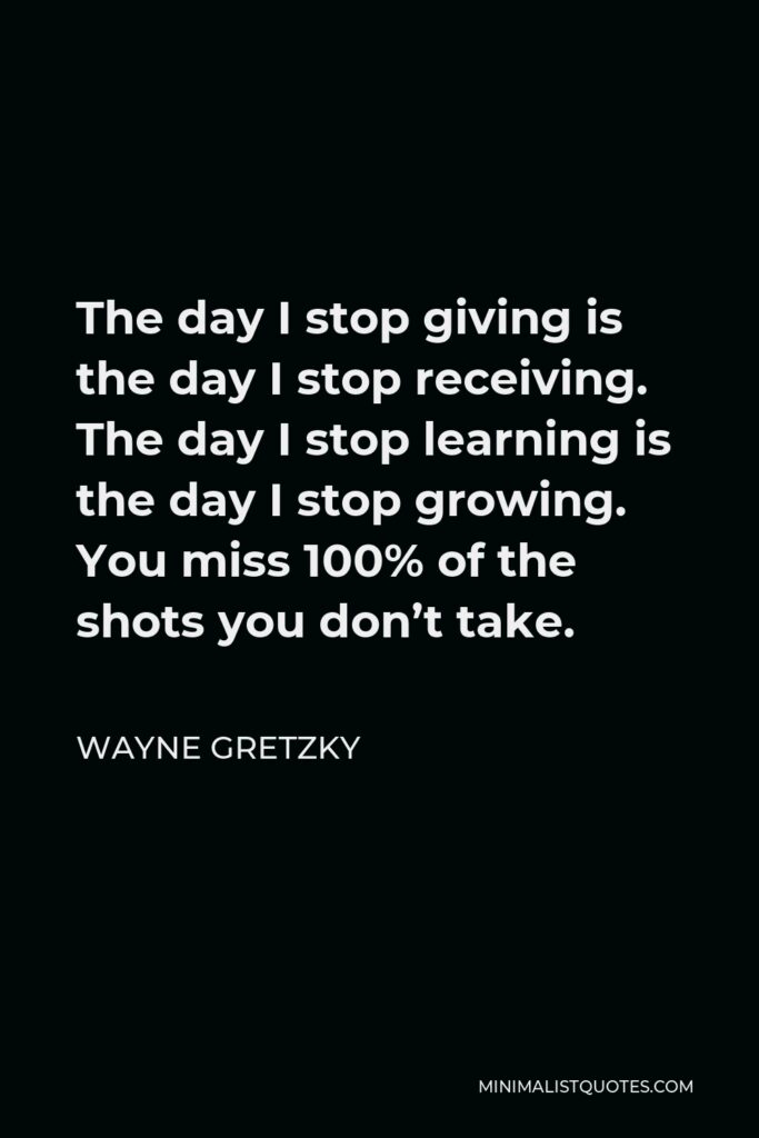 Wayne Gretzky Quote - The day I stop giving is the day I stop receiving. The day I stop learning is the day I stop growing. You miss 100% of the shots you don’t take.