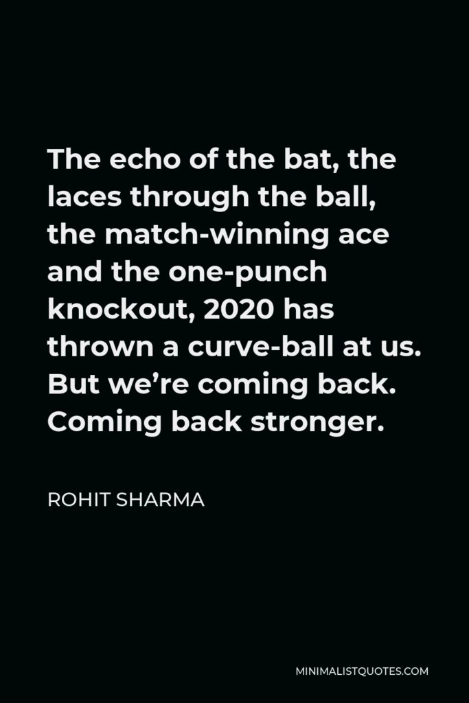 Rohit Sharma Quote - The echo of the bat, the laces through the ball, the match-winning ace and the one-punch knockout, 2020 has thrown a curve-ball at us. But we’re coming back. Coming back stronger.