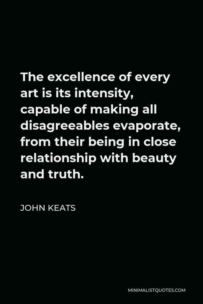 John Keats Quote - The excellence of every art is its intensity, capable of making all disagreeables evaporate, from their being in close relationship with beauty and truth.