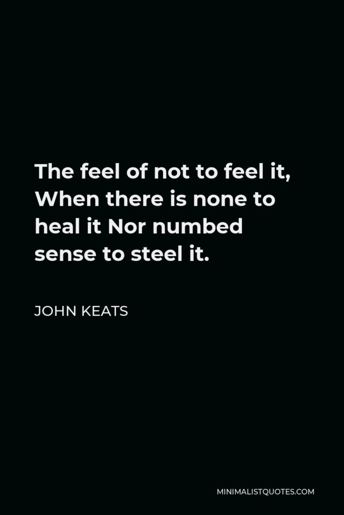 John Keats Quote - The feel of not to feel it, When there is none to heal it Nor numbed sense to steel it.