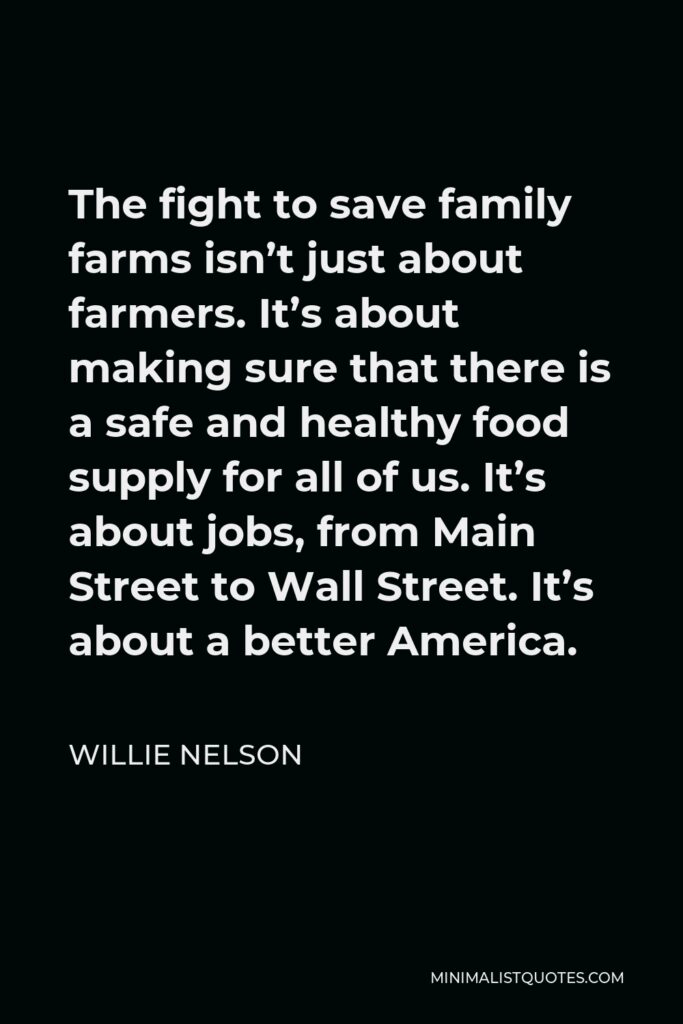 Willie Nelson Quote - The fight to save family farms isn’t just about farmers. It’s about making sure that there is a safe and healthy food supply for all of us. It’s about jobs, from Main Street to Wall Street. It’s about a better America.