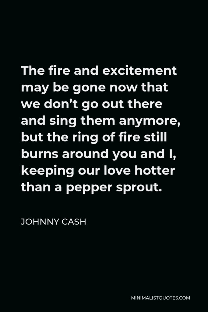 Johnny Cash Quote - The fire and excitement may be gone now that we don’t go out there and sing them anymore, but the ring of fire still burns around you and I, keeping our love hotter than a pepper sprout.
