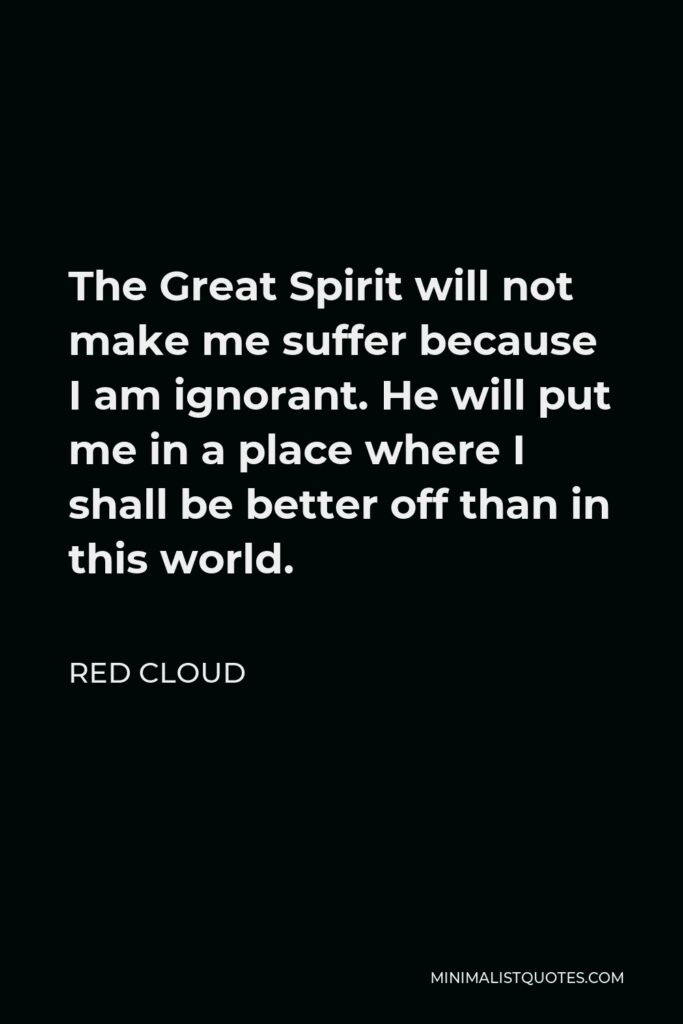 Red Cloud Quote - The Great Spirit will not make me suffer because I am ignorant. He will put me in a place where I shall be better off than in this world.
