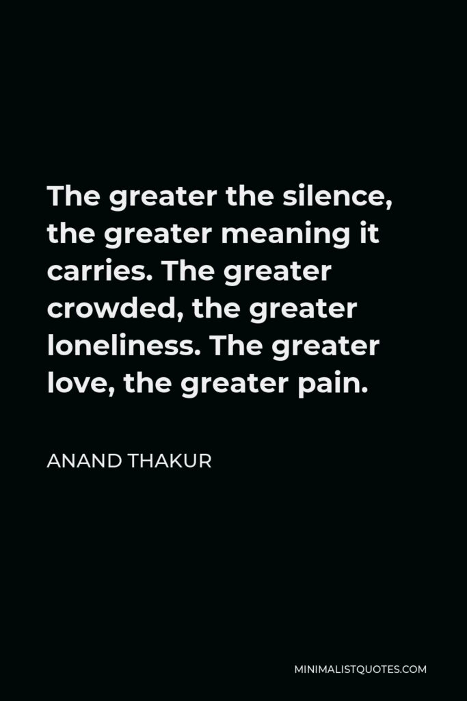 Anand Thakur Quote - The greater the silence, the greater meaning it carries. The greater crowded, the greater loneliness. The greater love, the greater pain.