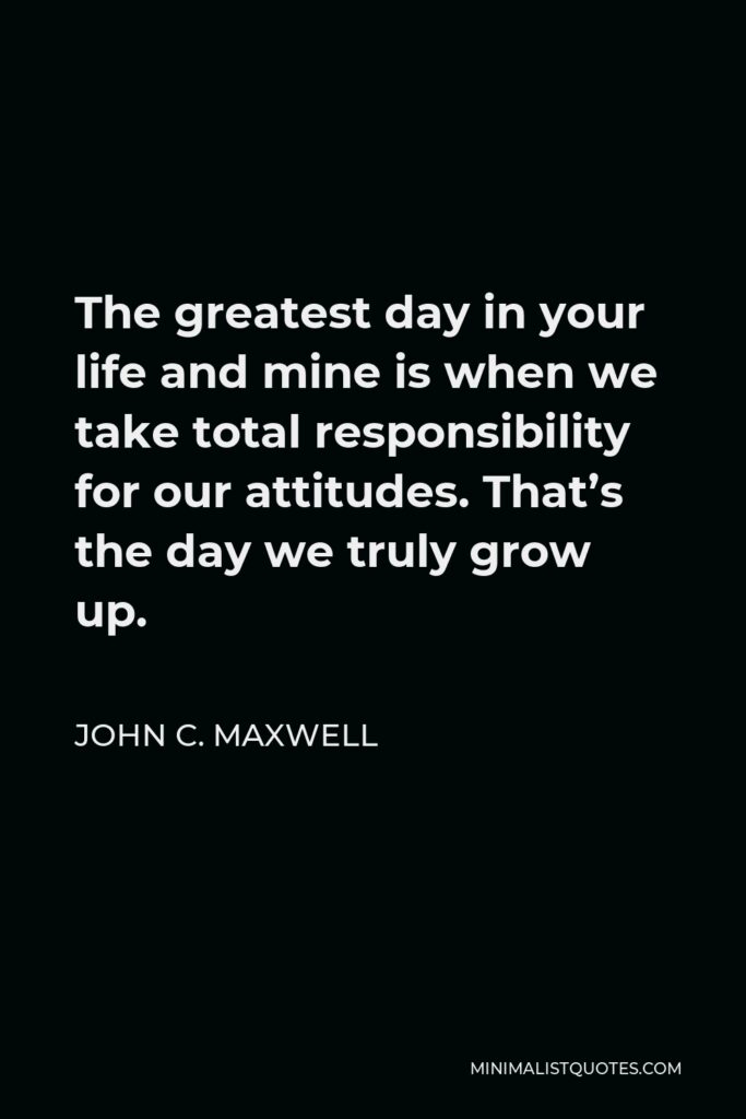 John C. Maxwell Quote - The greatest day in your life and mine is when we take total responsibility for our attitudes. That’s the day we truly grow up.