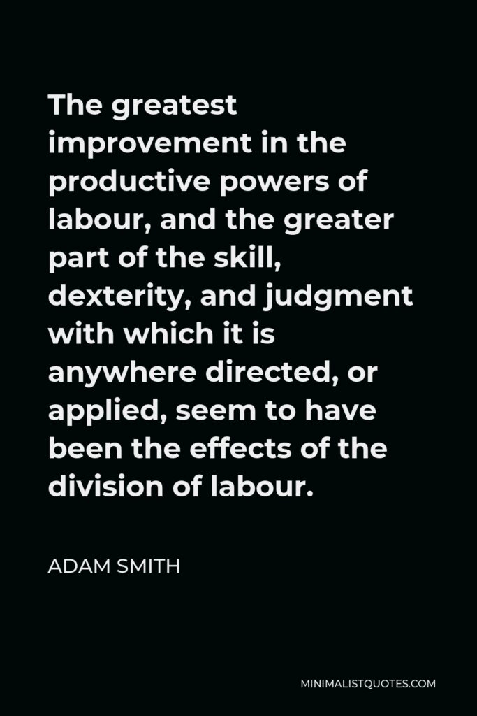Adam Smith Quote - The greatest improvement in the productive powers of labour, and the greater part of the skill, dexterity, and judgment with which it is anywhere directed, or applied, seem to have been the effects of the division of labour.