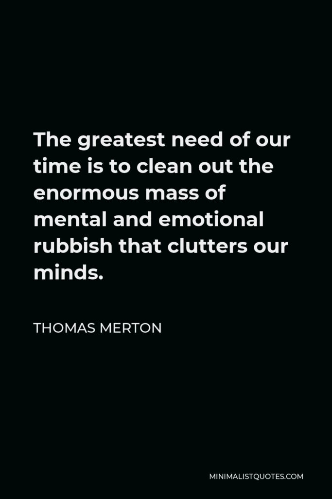 Thomas Merton Quote - The greatest need of our time is to clean out the enormous mass of mental and emotional rubbish that clutters our minds.
