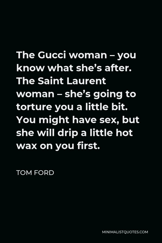 Tom Ford Quote - The Gucci woman – you know what she’s after. The Saint Laurent woman – she’s going to torture you a little bit. You might have sex, but she will drip a little hot wax on you first.