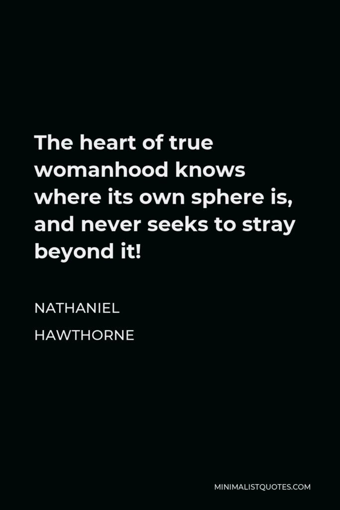 Nathaniel Hawthorne Quote - The heart of true womanhood knows where its own sphere is, and never seeks to stray beyond it!