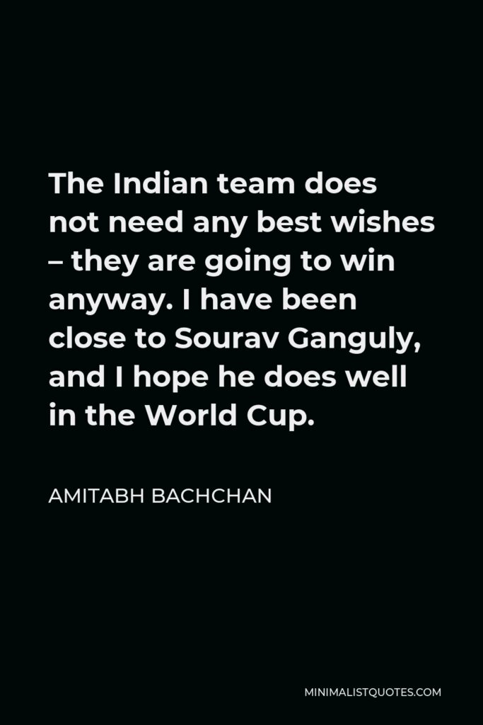 Amitabh Bachchan Quote - The Indian team does not need any best wishes – they are going to win anyway. I have been close to Sourav Ganguly, and I hope he does well in the World Cup.