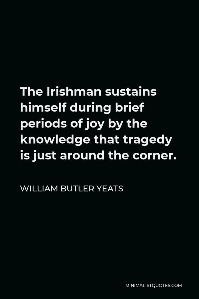 William Butler Yeats Quote - The Irishman sustains himself during brief periods of joy by the knowledge that tragedy is just around the corner.