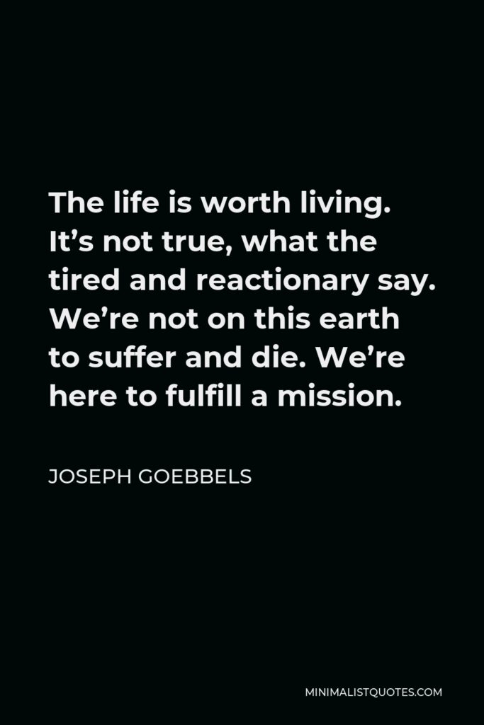 Joseph Goebbels Quote - The life is worth living. It’s not true, what the tired and reactionary say. We’re not on this earth to suffer and die. We’re here to fulfill a mission.