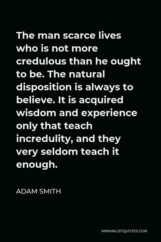 Adam Smith Quote - The man scarce lives who is not more credulous than he ought to be. The natural disposition is always to believe. It is acquired wisdom and experience only that teach incredulity, and they very seldom teach it enough.