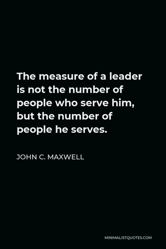 John C. Maxwell Quote - The measure of a leader is not the number of people who serve him, but the number of people he serves.
