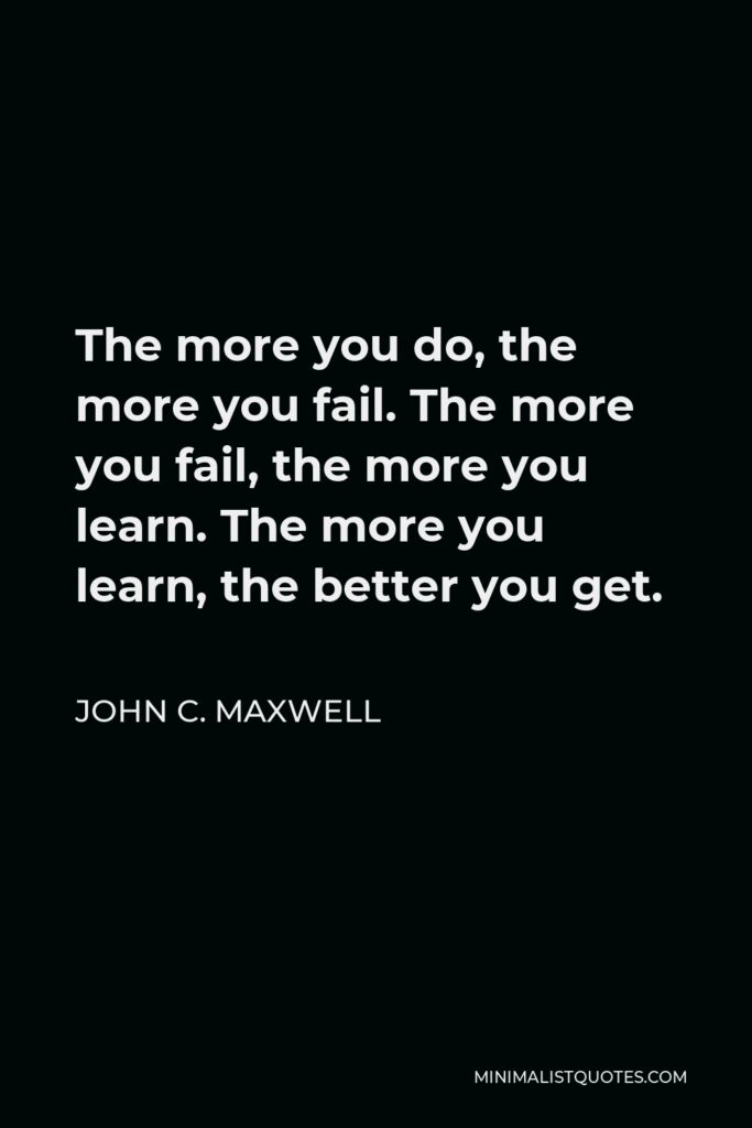 John C. Maxwell Quote - The more you do, the more you fail. The more you fail, the more you learn. The more you learn, the better you get.