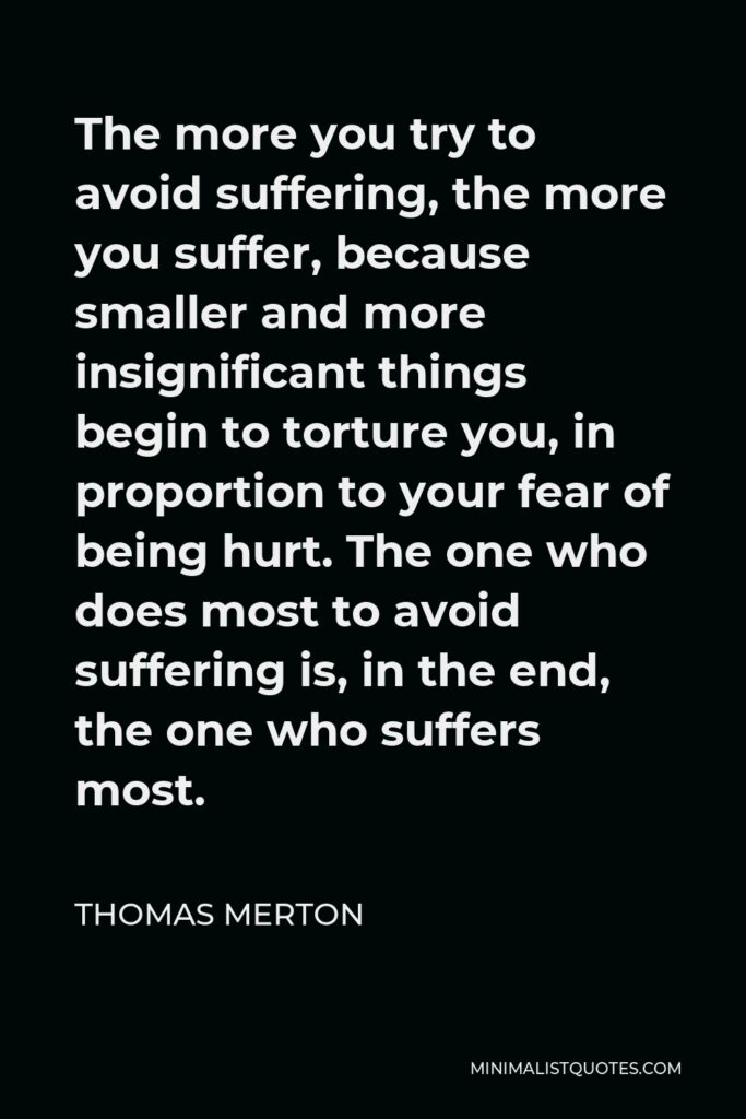 Thomas Merton Quote - The more you try to avoid suffering, the more you suffer, because smaller and more insignificant things begin to torture you, in proportion to your fear of being hurt. The one who does most to avoid suffering is, in the end, the one who suffers most.