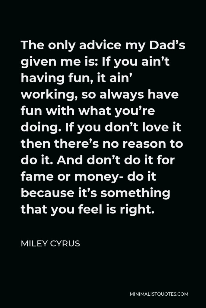 Miley Cyrus Quote - The only advice my Dad’s given me is: If you ain’t having fun, it ain’ working, so always have fun with what you’re doing. If you don’t love it then there’s no reason to do it. And don’t do it for fame or money- do it because it’s something that you feel is right.