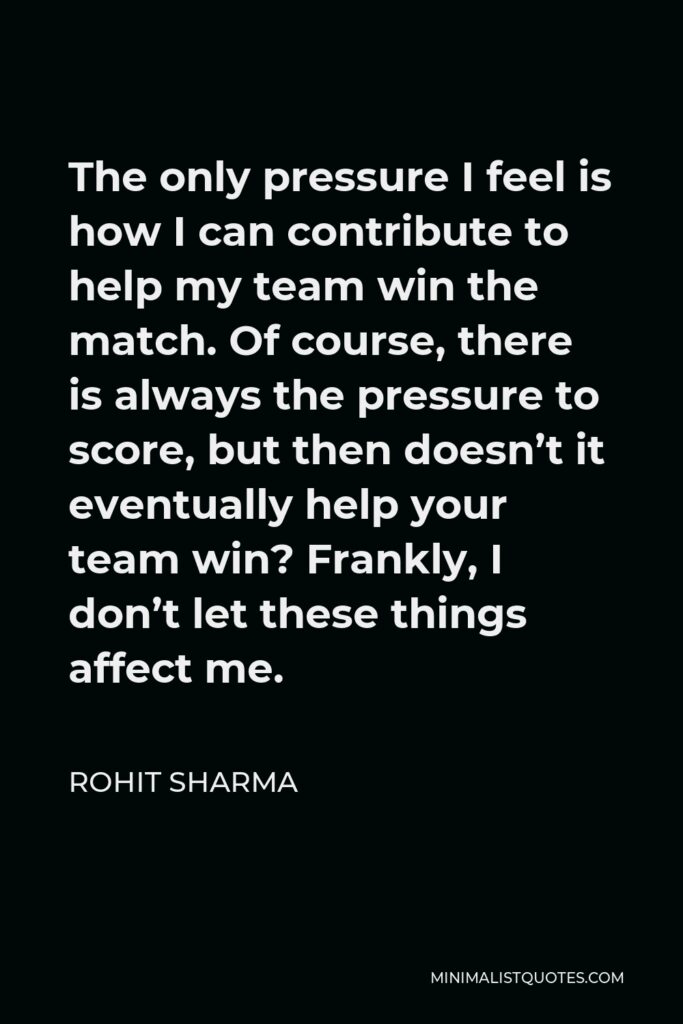 Rohit Sharma Quote - The only pressure I feel is how I can contribute to help my team win the match. Of course, there is always the pressure to score, but then doesn’t it eventually help your team win? Frankly, I don’t let these things affect me.