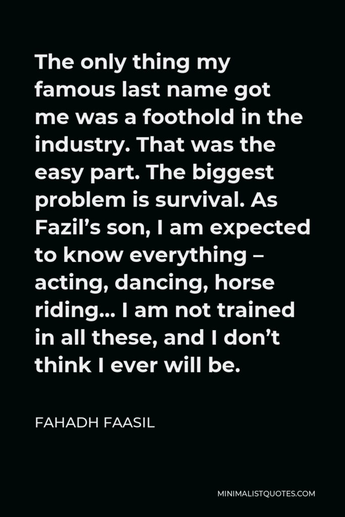 Fahadh Faasil Quote - The only thing my famous last name got me was a foothold in the industry. That was the easy part. The biggest problem is survival. As Fazil’s son, I am expected to know everything – acting, dancing, horse riding… I am not trained in all these, and I don’t think I ever will be.