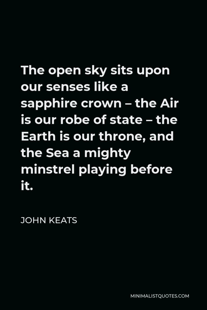 John Keats Quote - The open sky sits upon our senses like a sapphire crown – the Air is our robe of state – the Earth is our throne, and the Sea a mighty minstrel playing before it.