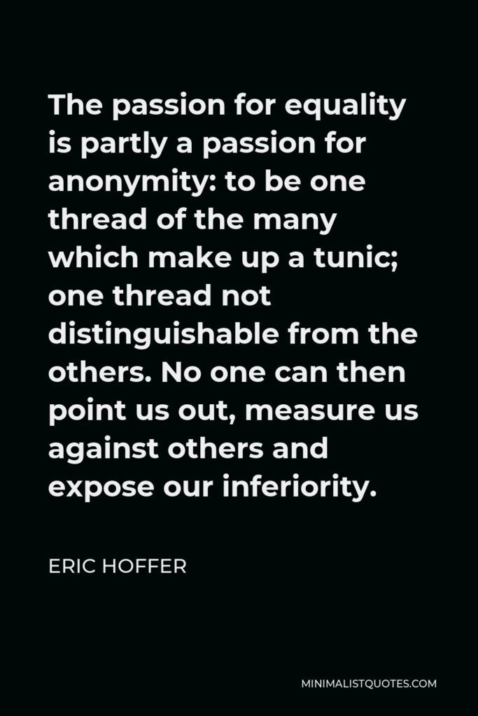 Eric Hoffer Quote - The passion for equality is partly a passion for anonymity: to be one thread of the many which make up a tunic; one thread not distinguishable from the others. No one can then point us out, measure us against others and expose our inferiority.