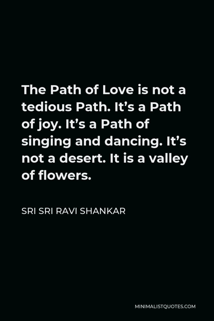 Sri Sri Ravi Shankar Quote - The Path of Love is not a tedious Path. It’s a Path of joy. It’s a Path of singing and dancing. It’s not a desert. It is a valley of flowers.