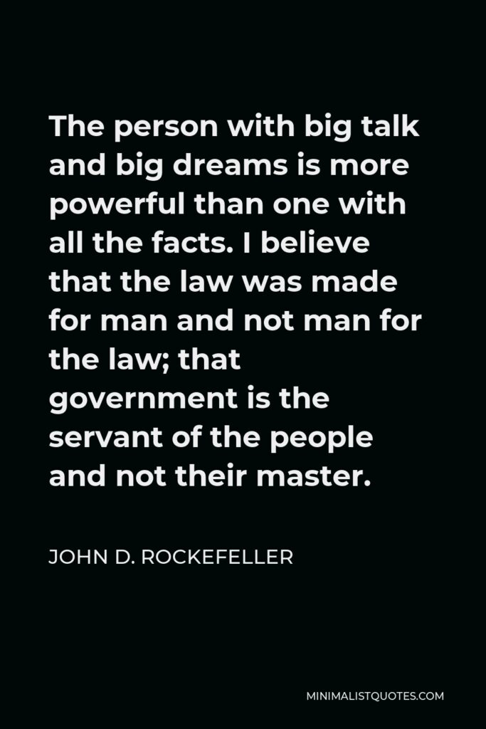 John D. Rockefeller Quote - The person with big talk and big dreams is more powerful than one with all the facts. I believe that the law was made for man and not man for the law; that government is the servant of the people and not their master.