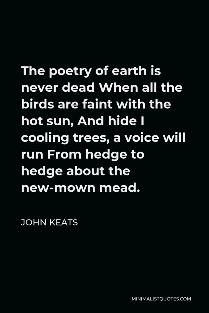 John Keats Quote - The poetry of earth is never dead When all the birds are faint with the hot sun, And hide I cooling trees, a voice will run From hedge to hedge about the new-mown mead.
