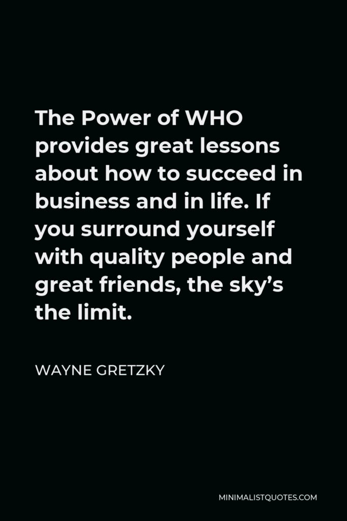 Wayne Gretzky Quote - The Power of WHO provides great lessons about how to succeed in business and in life. If you surround yourself with quality people and great friends, the sky’s the limit.